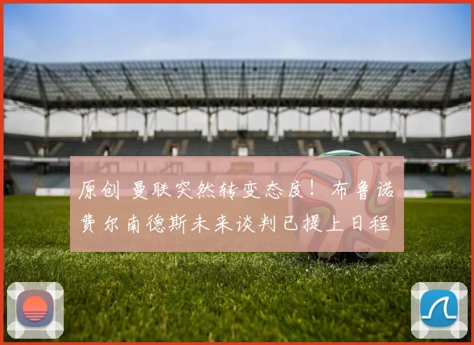 原创 曼联突然转变态度！布鲁诺・费尔南德斯未来谈判已提上日程