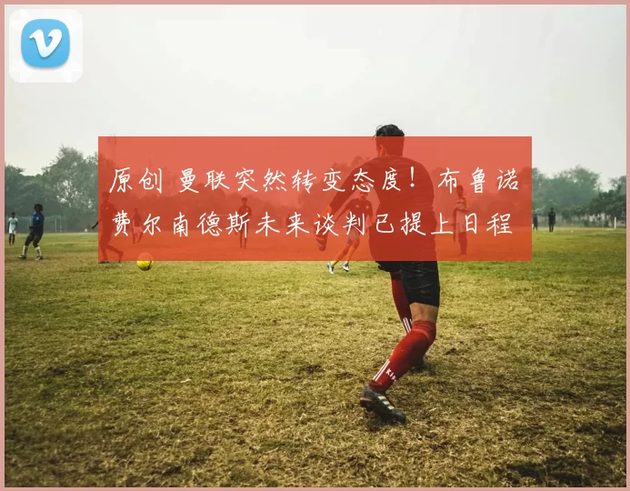 原创 曼联突然转变态度！布鲁诺・费尔南德斯未来谈判已提上日程