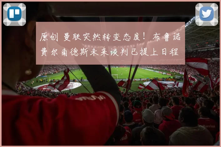 原创 曼联突然转变态度！布鲁诺・费尔南德斯未来谈判已提上日程