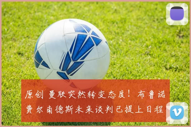 原创 曼联突然转变态度！布鲁诺・费尔南德斯未来谈判已提上日程