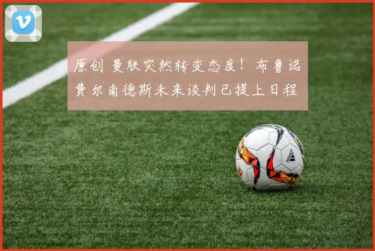 原创 曼联突然转变态度！布鲁诺・费尔南德斯未来谈判已提上日程