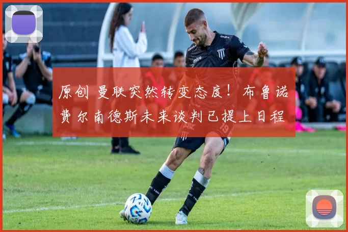 原创 曼联突然转变态度！布鲁诺・费尔南德斯未来谈判已提上日程