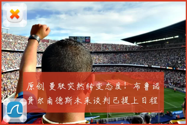 原创 曼联突然转变态度！布鲁诺・费尔南德斯未来谈判已提上日程