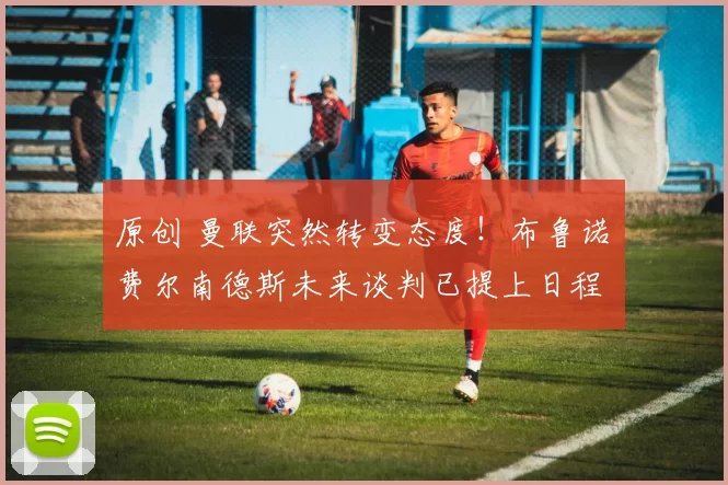 原创 曼联突然转变态度！布鲁诺・费尔南德斯未来谈判已提上日程