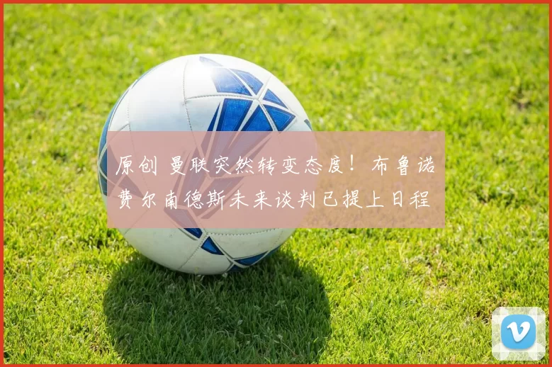 原创 曼联突然转变态度！布鲁诺・费尔南德斯未来谈判已提上日程