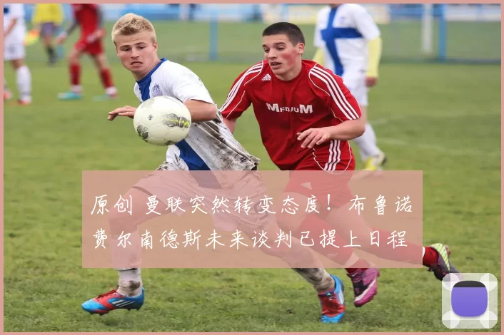 原创 曼联突然转变态度！布鲁诺・费尔南德斯未来谈判已提上日程