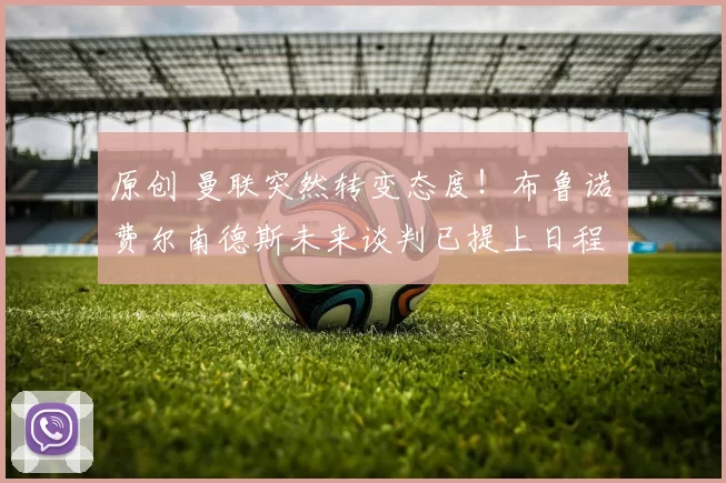 原创 曼联突然转变态度！布鲁诺・费尔南德斯未来谈判已提上日程