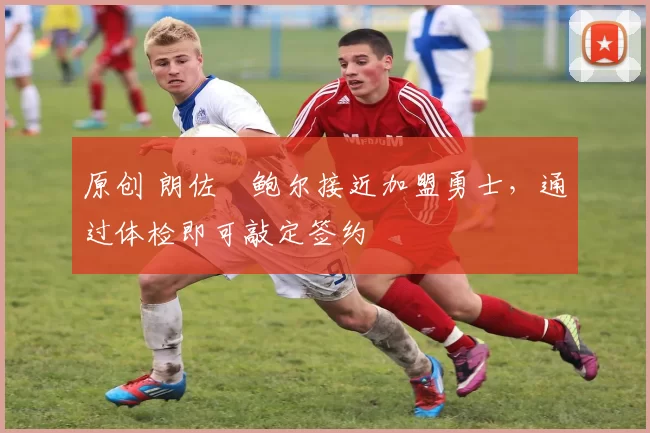 原创 朗佐・鲍尔接近加盟勇士，通过体检即可敲定签约