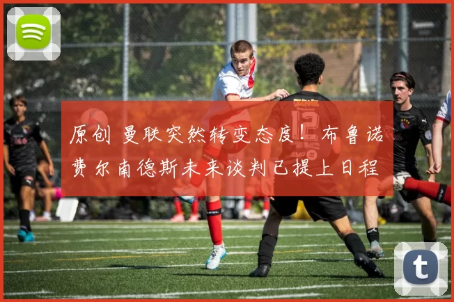 原创 曼联突然转变态度！布鲁诺・费尔南德斯未来谈判已提上日程