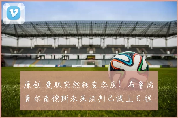 原创 曼联突然转变态度！布鲁诺・费尔南德斯未来谈判已提上日程