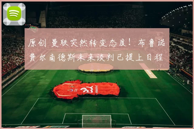 原创 曼联突然转变态度！布鲁诺・费尔南德斯未来谈判已提上日程