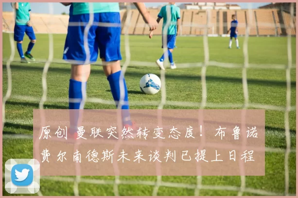 原创 曼联突然转变态度！布鲁诺・费尔南德斯未来谈判已提上日程