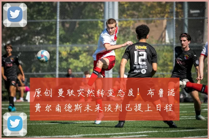 原创 曼联突然转变态度！布鲁诺・费尔南德斯未来谈判已提上日程