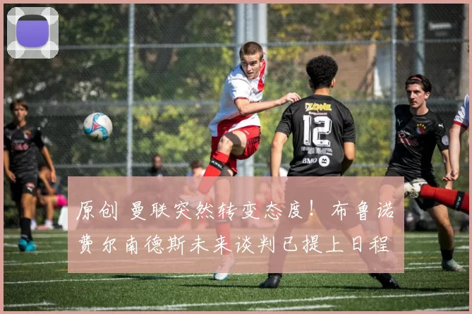 原创 曼联突然转变态度！布鲁诺・费尔南德斯未来谈判已提上日程