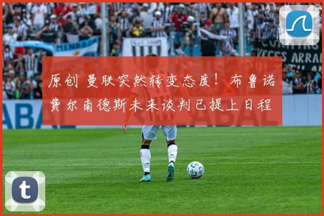 原创 曼联突然转变态度！布鲁诺・费尔南德斯未来谈判已提上日程