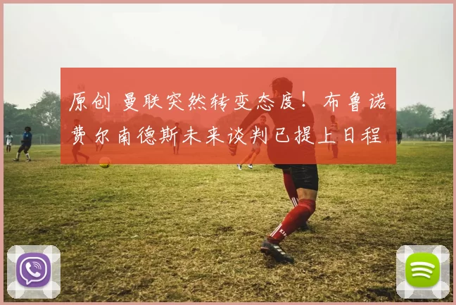 原创 曼联突然转变态度！布鲁诺・费尔南德斯未来谈判已提上日程