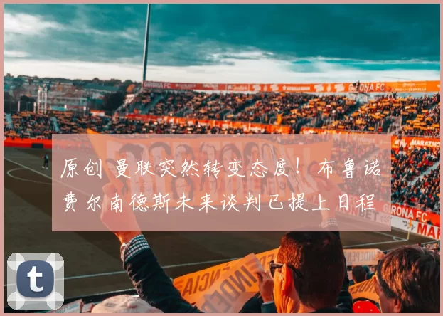 原创 曼联突然转变态度！布鲁诺・费尔南德斯未来谈判已提上日程