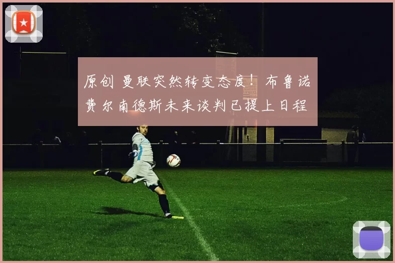 原创 曼联突然转变态度！布鲁诺・费尔南德斯未来谈判已提上日程