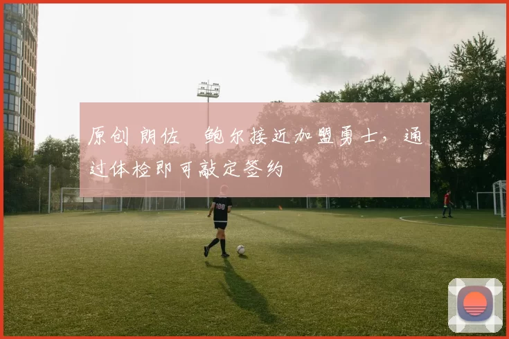 原创 朗佐・鲍尔接近加盟勇士，通过体检即可敲定签约