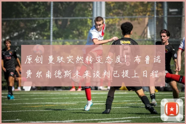 原创 曼联突然转变态度！布鲁诺・费尔南德斯未来谈判已提上日程