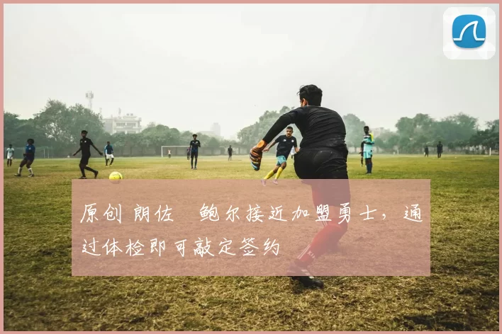 原创 朗佐・鲍尔接近加盟勇士，通过体检即可敲定签约