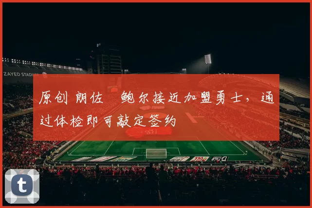 原创 朗佐・鲍尔接近加盟勇士，通过体检即可敲定签约