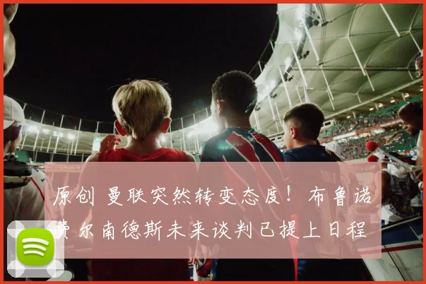 原创 曼联突然转变态度！布鲁诺・费尔南德斯未来谈判已提上日程