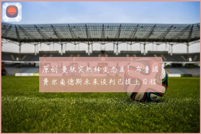 原创 曼联突然转变态度！布鲁诺・费尔南德斯未来谈判已提上日程