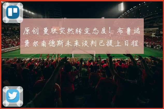 原创 曼联突然转变态度！布鲁诺・费尔南德斯未来谈判已提上日程