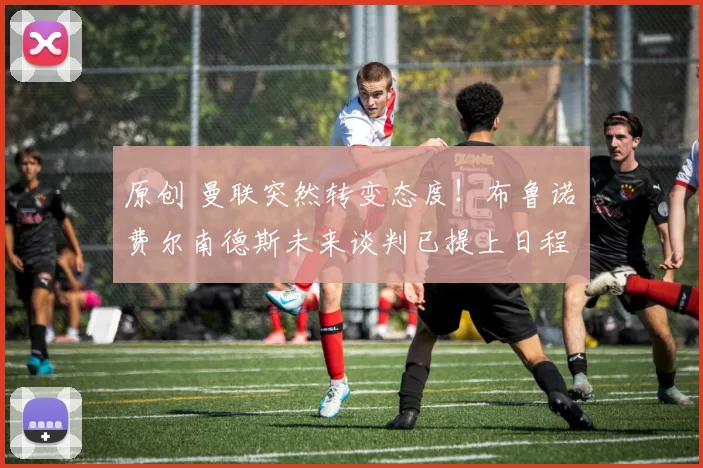 原创 曼联突然转变态度！布鲁诺・费尔南德斯未来谈判已提上日程