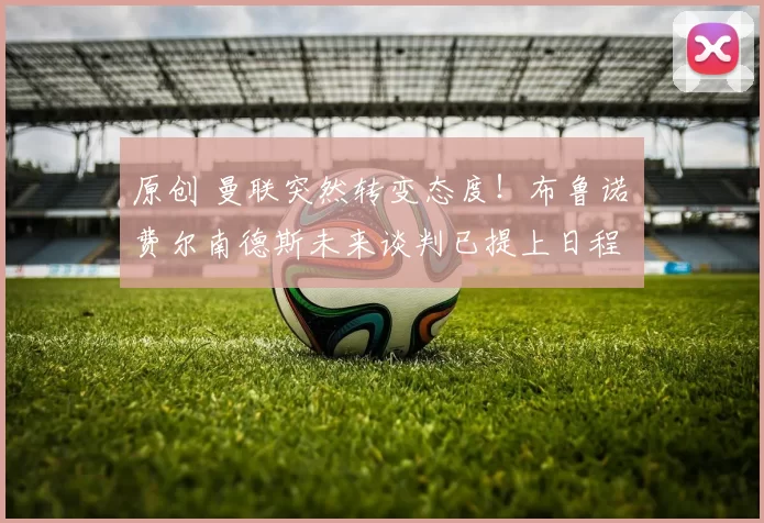 原创 曼联突然转变态度！布鲁诺・费尔南德斯未来谈判已提上日程