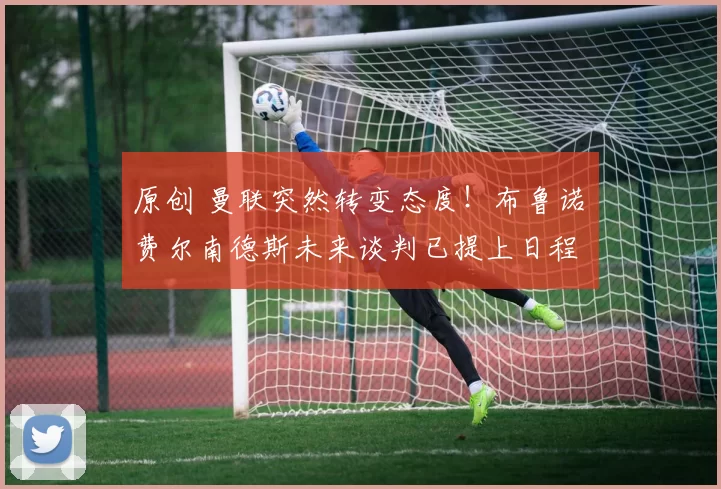 原创 曼联突然转变态度！布鲁诺・费尔南德斯未来谈判已提上日程