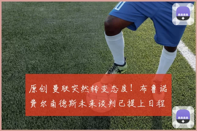 原创 曼联突然转变态度！布鲁诺・费尔南德斯未来谈判已提上日程