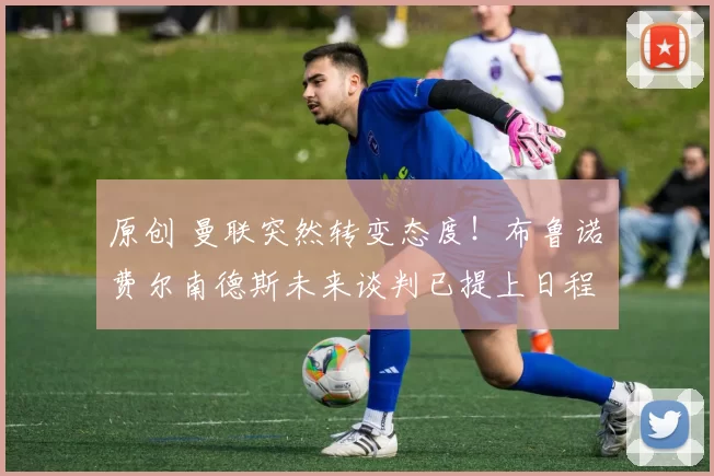 原创 曼联突然转变态度！布鲁诺・费尔南德斯未来谈判已提上日程