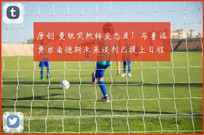 原创 曼联突然转变态度！布鲁诺・费尔南德斯未来谈判已提上日程