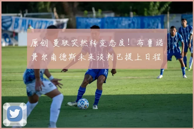 原创 曼联突然转变态度！布鲁诺・费尔南德斯未来谈判已提上日程