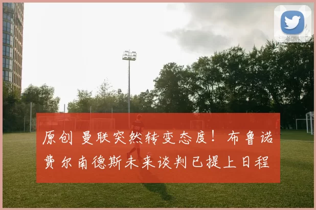 原创 曼联突然转变态度！布鲁诺・费尔南德斯未来谈判已提上日程