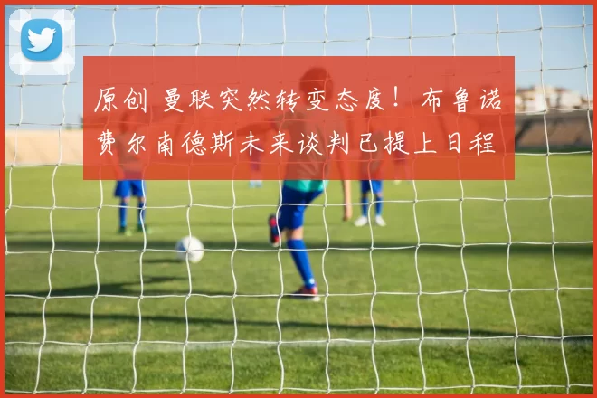 原创 曼联突然转变态度！布鲁诺・费尔南德斯未来谈判已提上日程