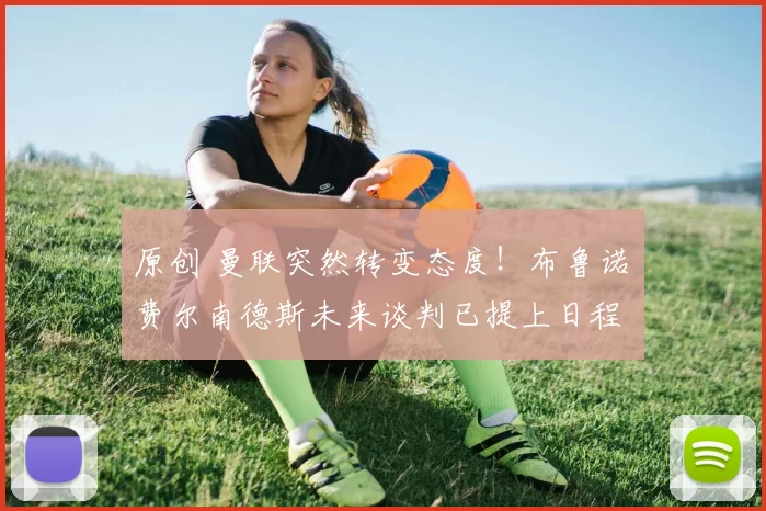 原创 曼联突然转变态度！布鲁诺・费尔南德斯未来谈判已提上日程