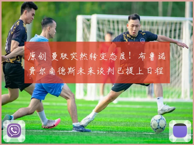 原创 曼联突然转变态度！布鲁诺・费尔南德斯未来谈判已提上日程