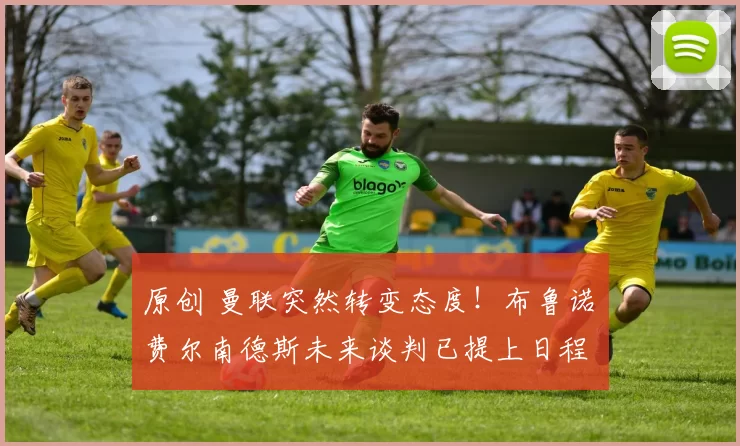 原创 曼联突然转变态度！布鲁诺・费尔南德斯未来谈判已提上日程