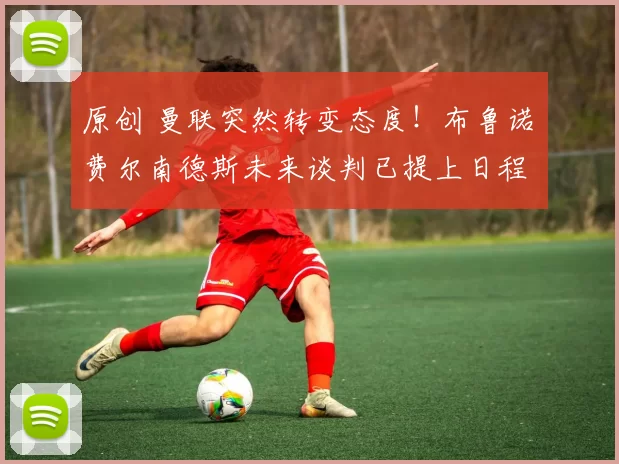 原创 曼联突然转变态度！布鲁诺・费尔南德斯未来谈判已提上日程