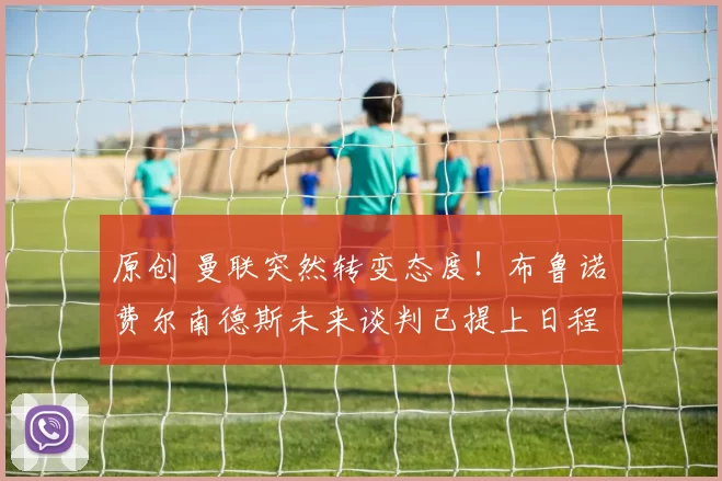 原创 曼联突然转变态度！布鲁诺・费尔南德斯未来谈判已提上日程