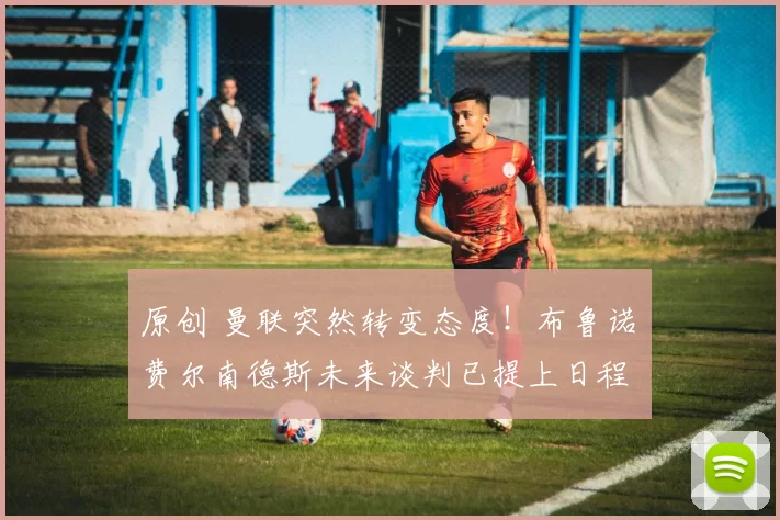 原创 曼联突然转变态度！布鲁诺・费尔南德斯未来谈判已提上日程