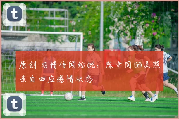 原创 恋情传闻纷扰，陈幸同晒美照亲自回应感情状态