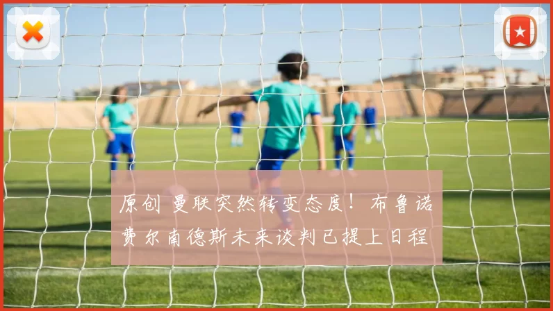 原创 曼联突然转变态度！布鲁诺・费尔南德斯未来谈判已提上日程