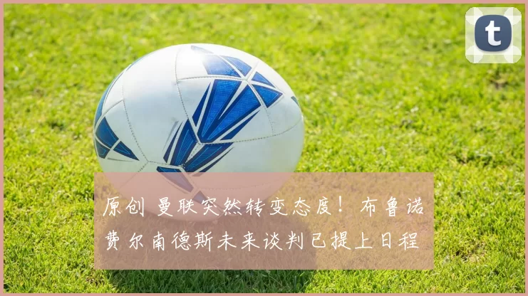 原创 曼联突然转变态度！布鲁诺・费尔南德斯未来谈判已提上日程