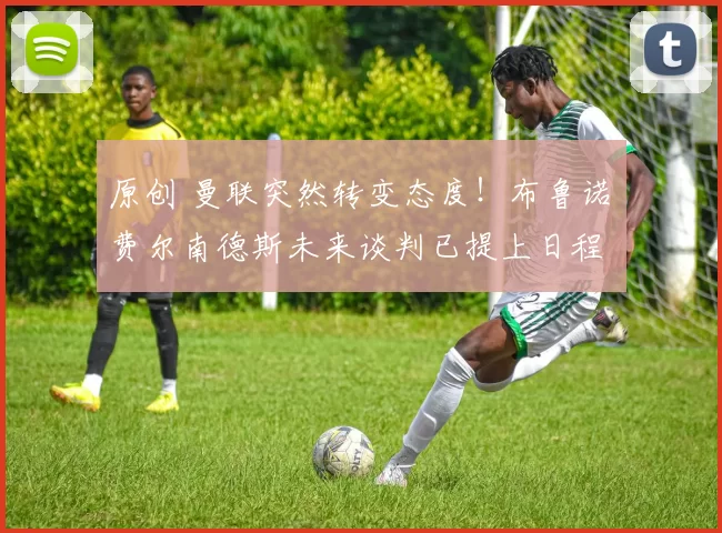 原创 曼联突然转变态度！布鲁诺・费尔南德斯未来谈判已提上日程