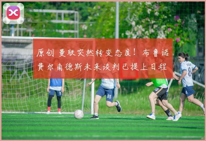 原创 曼联突然转变态度！布鲁诺・费尔南德斯未来谈判已提上日程