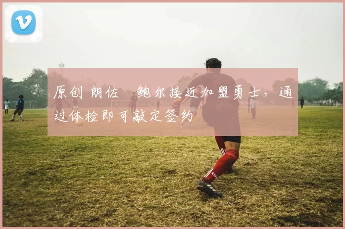 原创 朗佐・鲍尔接近加盟勇士，通过体检即可敲定签约